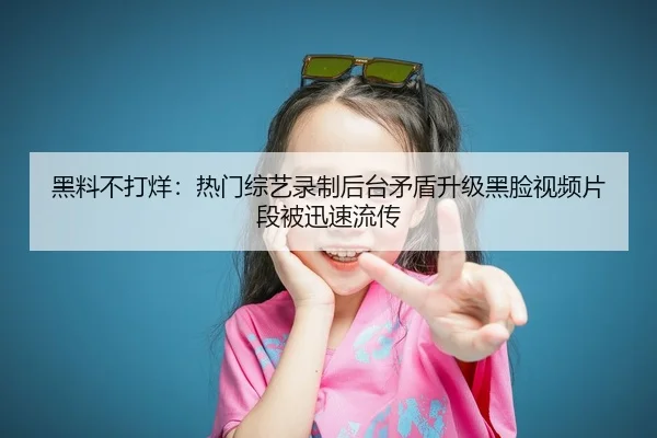黑料不打烊：热门综艺录制后台矛盾升级黑脸视频片段被迅速流传